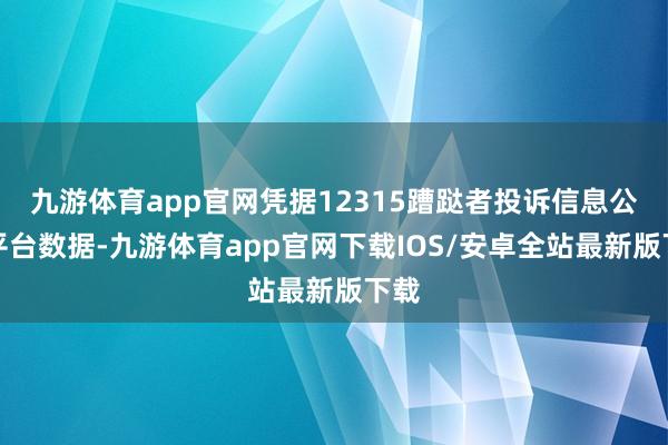 九游体育app官网凭据12315蹧跶者投诉信息公示平台数据-九游体育app官网下载IOS/安卓全站最新版下载