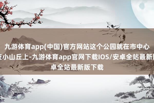 九游体育app(中国)官方网站这个公园就在市中心的一座小山丘上-九游体育app官网下载IOS/安卓全站最新版下载