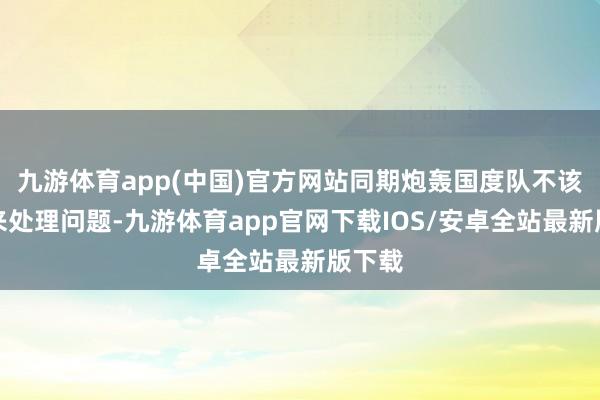 九游体育app(中国)官方网站同期炮轰国度队不该包庇来处理问题-九游体育app官网下载IOS/安卓全站最新版下载