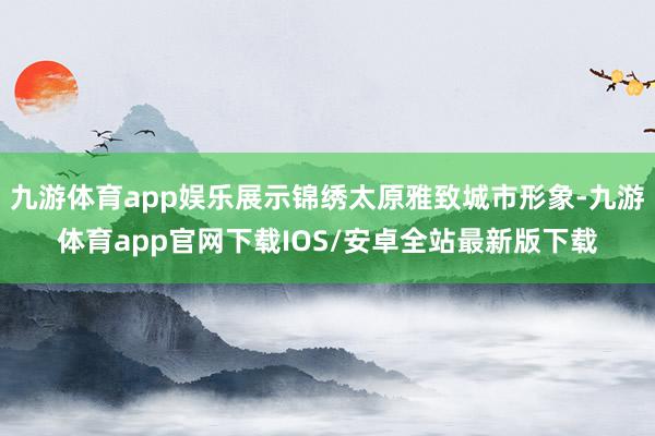 九游体育app娱乐展示锦绣太原雅致城市形象-九游体育app官网下载IOS/安卓全站最新版下载