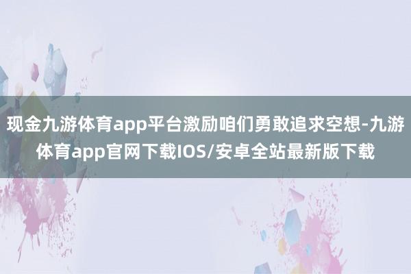 现金九游体育app平台激励咱们勇敢追求空想-九游体育app官网下载IOS/安卓全站最新版下载