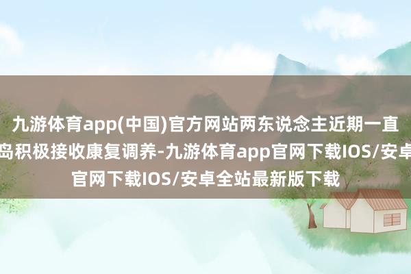 九游体育app(中国)官方网站两东说念主近期一直分裂在上海和青岛积极接收康复调养-九游体育app官网下载IOS/安卓全站最新版下载