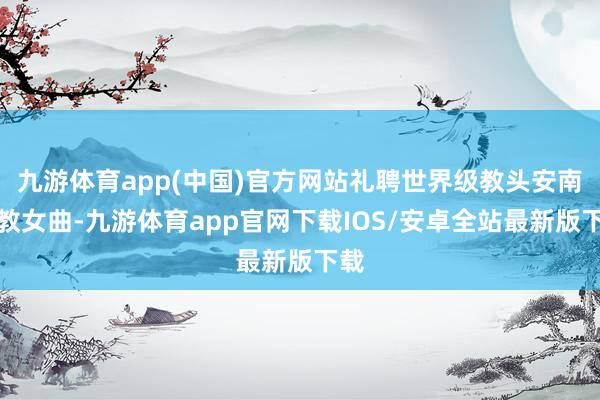 九游体育app(中国)官方网站礼聘世界级教头安南执教女曲-九游体育app官网下载IOS/安卓全站最新版下载