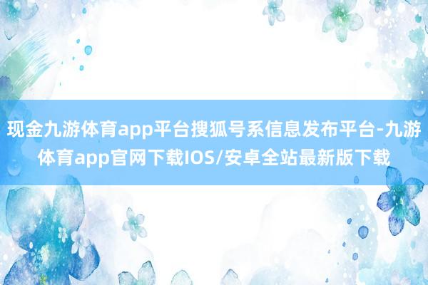 现金九游体育app平台搜狐号系信息发布平台-九游体育app官网下载IOS/安卓全站最新版下载