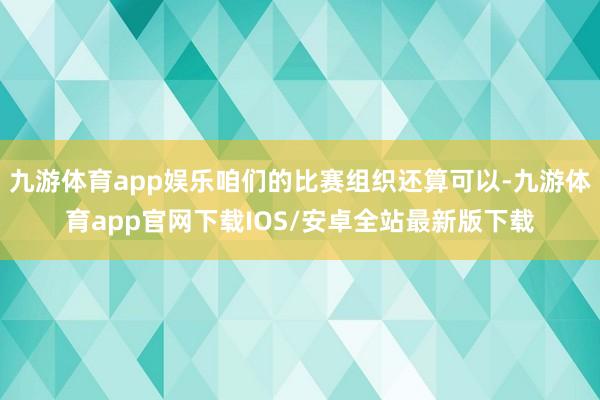 九游体育app娱乐咱们的比赛组织还算可以-九游体育app官网下载IOS/安卓全站最新版下载