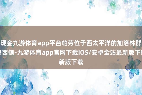 现金九游体育app平台帕劳位于西太平洋的加洛林群岛西侧-九游体育app官网下载IOS/安卓全站最新版下载