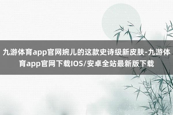 九游体育app官网婉儿的这款史诗级新皮肤-九游体育app官网下载IOS/安卓全站最新版下载