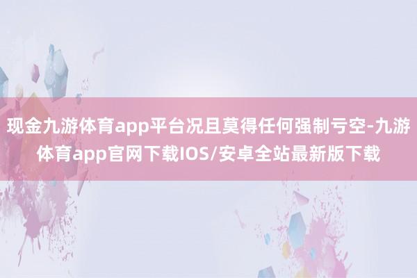 现金九游体育app平台况且莫得任何强制亏空-九游体育app官网下载IOS/安卓全站最新版下载