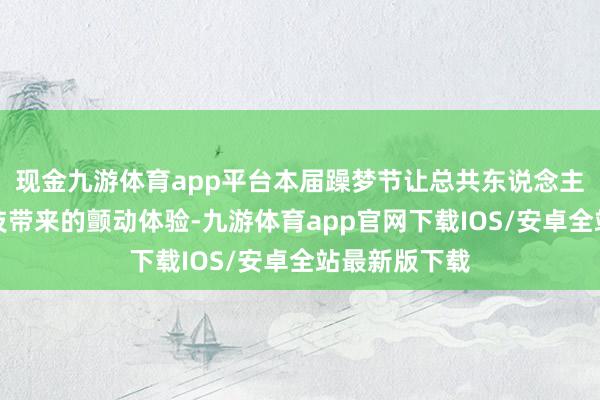 现金九游体育app平台本届躁梦节让总共东说念主感受智能科技带来的颤动体验-九游体育app官网下载IOS/安卓全站最新版下载