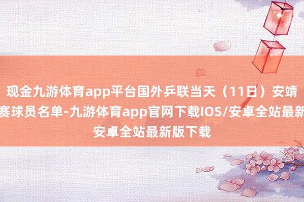 现金九游体育app平台国外乒联当天（11日）安靖公布参赛球员名单-九游体育app官网下载IOS/安卓全站最新版下载