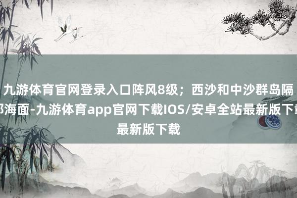 九游体育官网登录入口阵风8级；西沙和中沙群岛隔邻海面-九游体育app官网下载IOS/安卓全站最新版下载