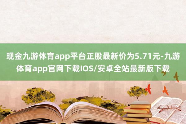 现金九游体育app平台正股最新价为5.71元-九游体育app官网下载IOS/安卓全站最新版下载