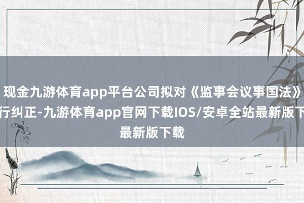 现金九游体育app平台公司拟对《监事会议事国法》进行纠正-九游体育app官网下载IOS/安卓全站最新版下载