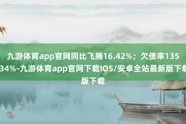 九游体育app官网同比飞腾16.42%；欠债率135.34%-九游体育app官网下载IOS/安卓全站最新版下载