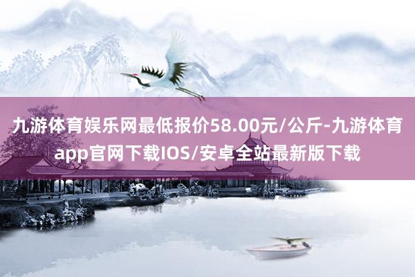 九游体育娱乐网最低报价58.00元/公斤-九游体育app官网下载IOS/安卓全站最新版下载