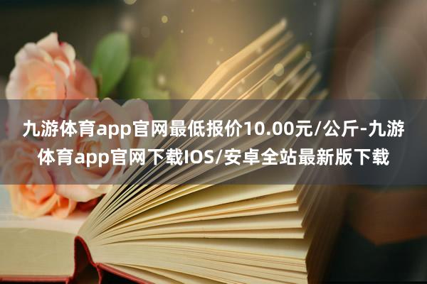 九游体育app官网最低报价10.00元/公斤-九游体育app官网下载IOS/安卓全站最新版下载