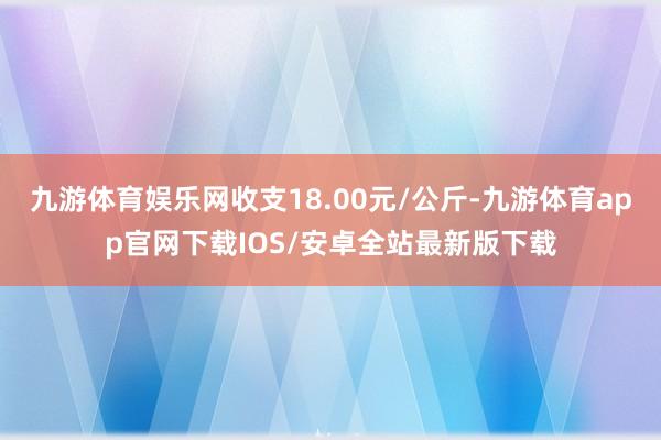 九游体育娱乐网收支18.00元/公斤-九游体育app官网下载IOS/安卓全站最新版下载