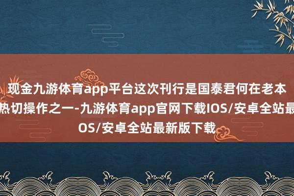 现金九游体育app平台这次刊行是国泰君何在老本阛阓上的热切操作之一-九游体育app官网下载IOS/安卓全站最新版下载