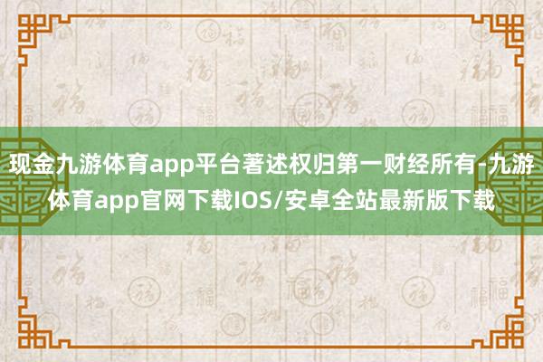 现金九游体育app平台著述权归第一财经所有-九游体育app官网下载IOS/安卓全站最新版下载