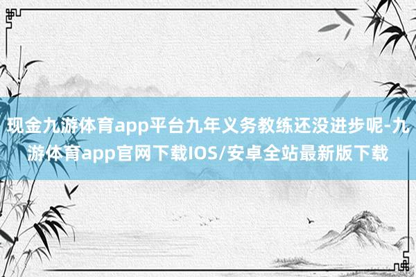 现金九游体育app平台九年义务教练还没进步呢-九游体育app官网下载IOS/安卓全站最新版下载