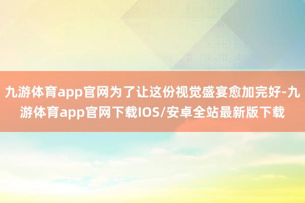 九游体育app官网为了让这份视觉盛宴愈加完好-九游体育app官网下载IOS/安卓全站最新版下载