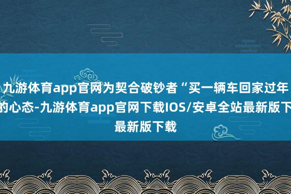 九游体育app官网为契合破钞者“买一辆车回家过年”的心态-九游体育app官网下载IOS/安卓全站最新版下载