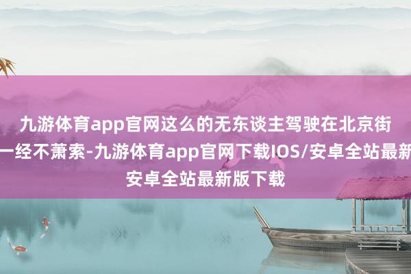 九游体育app官网　　这么的无东谈主驾驶在北京街头如今一经不萧索-九游体育app官网下载IOS/安卓全站最新版下载