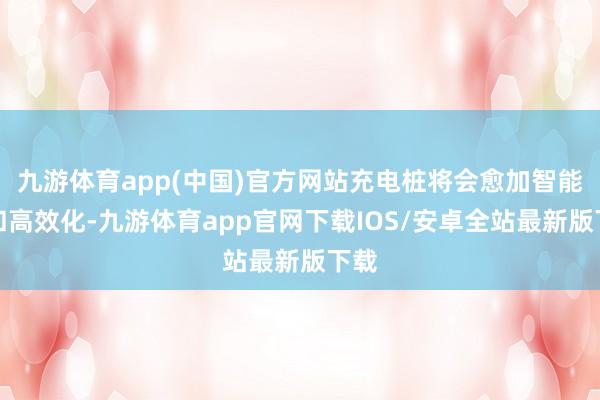 九游体育app(中国)官方网站充电桩将会愈加智能化和高效化-九游体育app官网下载IOS/安卓全站最新版下载