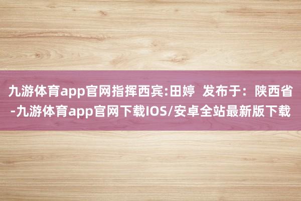 九游体育app官网指挥西宾:田婷  发布于：陕西省-九游体育app官网下载IOS/安卓全站最新版下载