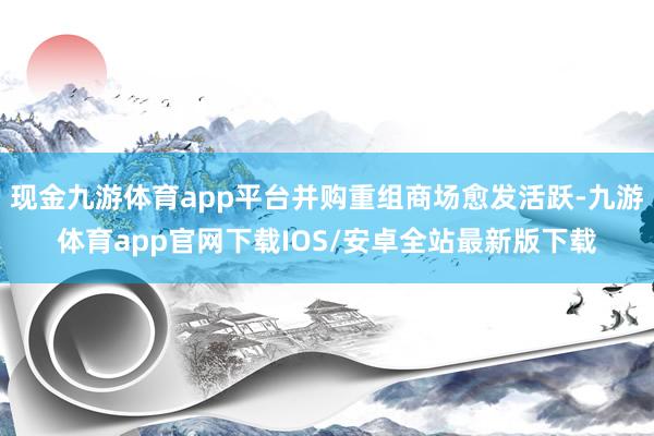 现金九游体育app平台并购重组商场愈发活跃-九游体育app官网下载IOS/安卓全站最新版下载