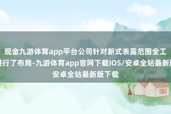 现金九游体育app平台公司针对新式表露范围全工艺段进行了布局-九游体育app官网下载IOS/安卓全站最新版下载