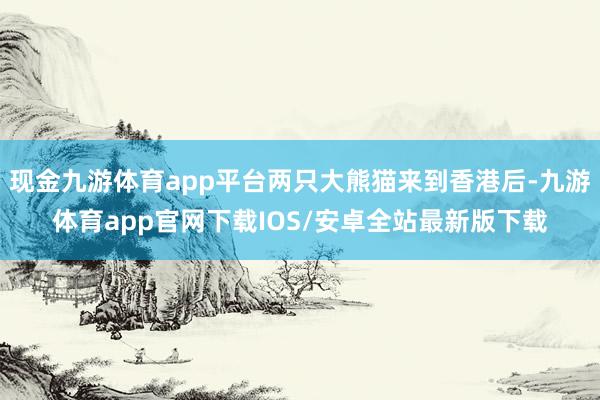 现金九游体育app平台两只大熊猫来到香港后-九游体育app官网下载IOS/安卓全站最新版下载