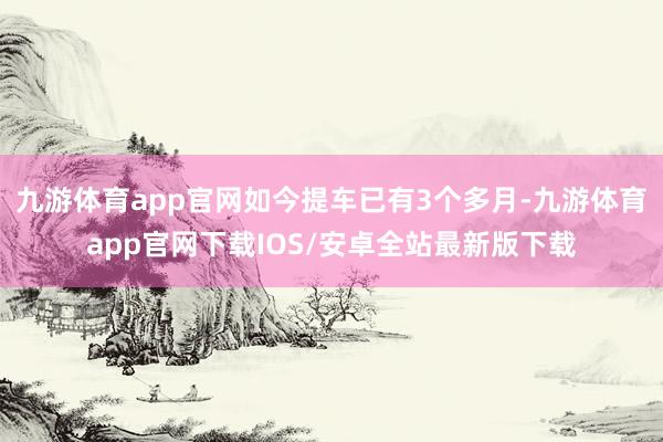 九游体育app官网如今提车已有3个多月-九游体育app官网下载IOS/安卓全站最新版下载