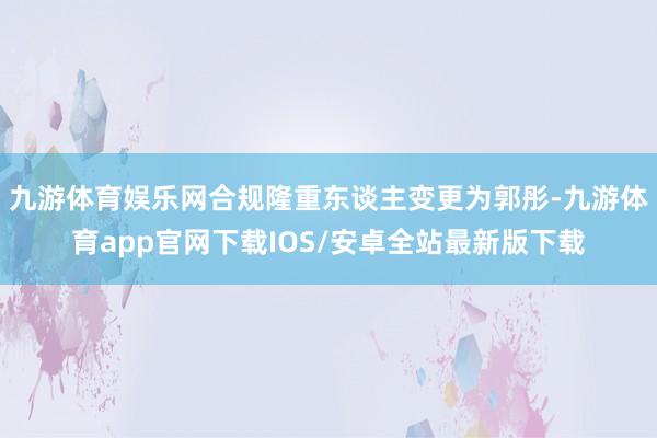 九游体育娱乐网合规隆重东谈主变更为郭彤-九游体育app官网下载IOS/安卓全站最新版下载