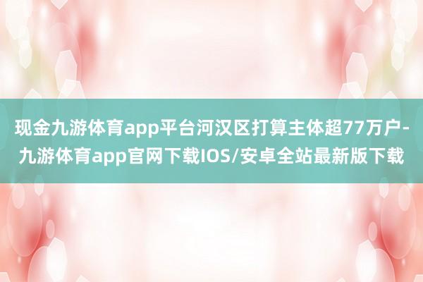 现金九游体育app平台河汉区打算主体超77万户-九游体育app官网下载IOS/安卓全站最新版下载