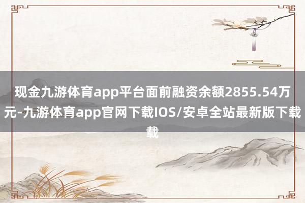 现金九游体育app平台面前融资余额2855.54万元-九游体育app官网下载IOS/安卓全站最新版下载