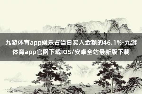 九游体育app娱乐占当日买入金额的46.1%-九游体育app官网下载IOS/安卓全站最新版下载