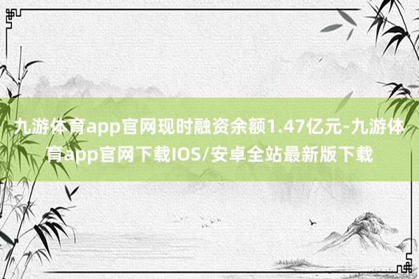 九游体育app官网现时融资余额1.47亿元-九游体育app官网下载IOS/安卓全站最新版下载