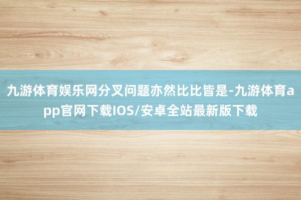 九游体育娱乐网分叉问题亦然比比皆是-九游体育app官网下载IOS/安卓全站最新版下载