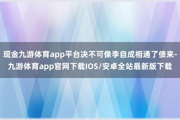 现金九游体育app平台决不可像李自成相通了债来-九游体育app官网下载IOS/安卓全站最新版下载