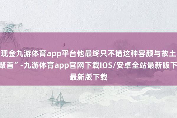 现金九游体育app平台他最终只不错这种容颜与故土“聚首”-九游体育app官网下载IOS/安卓全站最新版下载