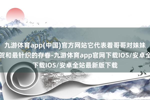 九游体育app(中国)官方网站它代表着哥哥对妹妹最深千里的祝贺和最针织的存眷-九游体育app官网下载IOS/安卓全站最新版下载