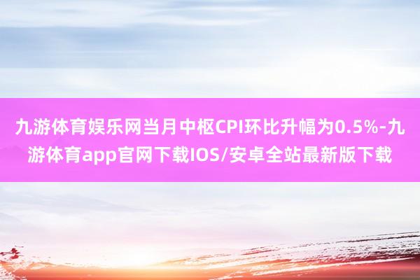 九游体育娱乐网当月中枢CPI环比升幅为0.5%-九游体育app官网下载IOS/安卓全站最新版下载