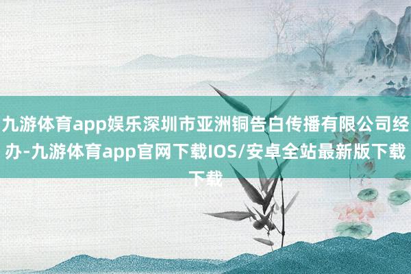 九游体育app娱乐深圳市亚洲铜告白传播有限公司经办-九游体育app官网下载IOS/安卓全站最新版下载