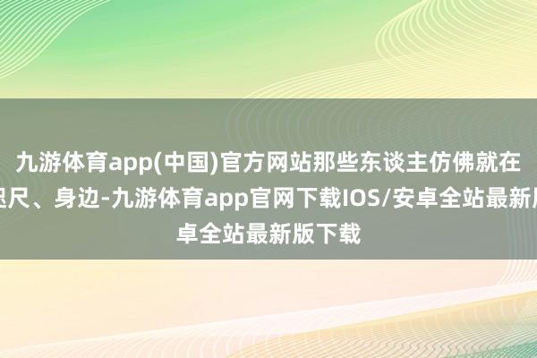 九游体育app(中国)官方网站那些东谈主仿佛就在他的咫尺、身边-九游体育app官网下载IOS/安卓全站最新版下载