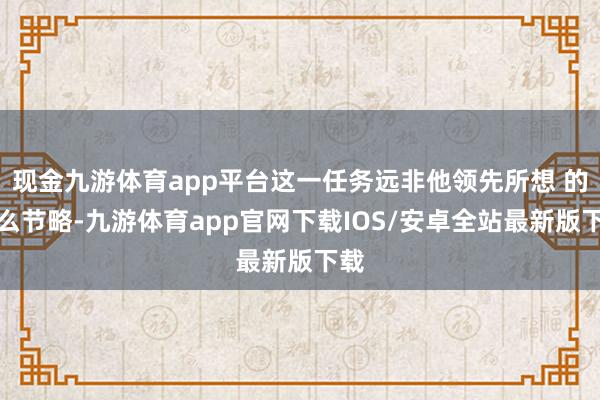 现金九游体育app平台这一任务远非他领先所想 的那么节略-九游体育app官网下载IOS/安卓全站最新版下载