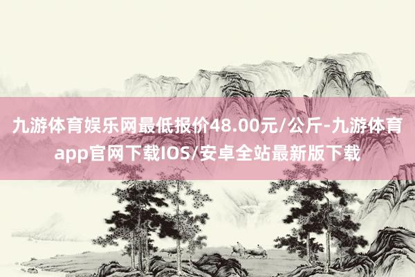 九游体育娱乐网最低报价48.00元/公斤-九游体育app官网下载IOS/安卓全站最新版下载