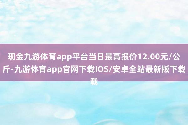 现金九游体育app平台当日最高报价12.00元/公斤-九游体育app官网下载IOS/安卓全站最新版下载