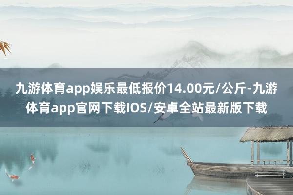 九游体育app娱乐最低报价14.00元/公斤-九游体育app官网下载IOS/安卓全站最新版下载