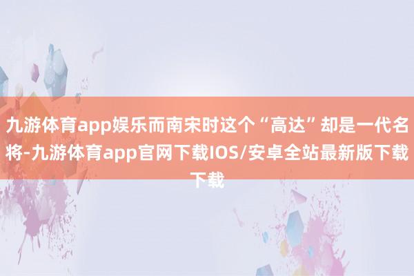 九游体育app娱乐而南宋时这个“高达”却是一代名将-九游体育app官网下载IOS/安卓全站最新版下载